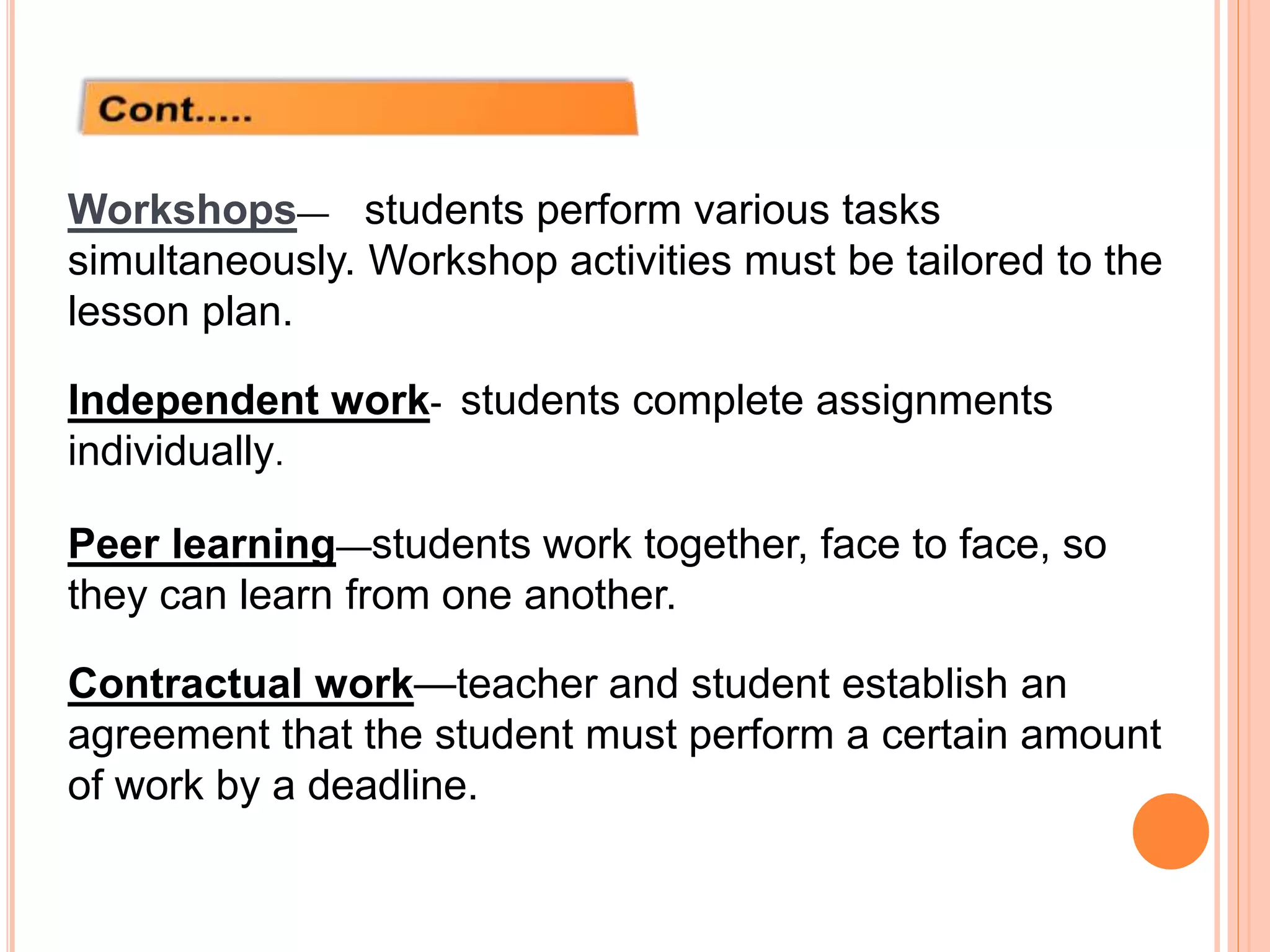 Workshops— students perform various tasks
simultaneously. Workshop activities must be tailored to the
lesson plan.
Independent work- students complete assignments
individually.
Peer learning—students work together, face to face, so
they can learn from one another.
Contractual work—teacher and student establish an
agreement that the student must perform a certain amount
of work by a deadline.
 