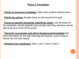 Phase 2: Foundation
oCheck on previous knowledge- Verify what students already know.
oClarify key points- Double-check on learning from the past.
oFocus on specific standards, objectives, goals- Link the lesson to
the standards, and let students know exactly what they will know and be
able to do as a result of this lesson
oCheck for correctness and add to background knowledge Add
extra information for the day's learning and beyond—just enough to
launch into the main lesson.
oIntroduce key vocabulary- See it; say it; read it; write it.
 