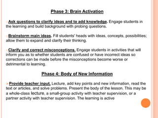 Phase 3: Brain Activation
oAsk questions to clarify ideas and to add knowledge. Engage students in
the learning and build background with probing questions.
oBrainstorm main ideas. Fill students' heads with ideas, concepts, possibilities;
allow them to expand and clarify their thinking.
oClarify and correct misconceptions. Engage students in activities that will
inform you as to whether students are confused or have incorrect ideas so
corrections can be made before the misconceptions become worse or
detrimental to learning.
Phase 4: Body of New Information
Provide teacher input. Lecture, add key points and new information, read the
text or articles, and solve problems. Present the body of the lesson. This may be
a whole-class lecture, a small-group activity with teacher supervision, or a
partner activity with teacher supervision. The learning is active
 