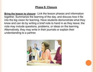 Phase 8: Closure
Bring the lesson to closure- Link the lesson phases and information
together. Summarize the learning of the day, and discuss how it fits
into the big vision for learning. Have students demonstrate what they
know and can do by writing a brief note to hand in as they leave; the
note may include questions, problems, or ideas on the learning.
Alternatively, they may write in their journals or explain their
understanding to a partner.
 
