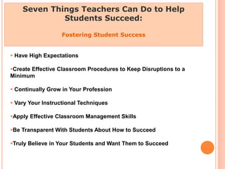 Seven Things Teachers Can Do to Help
Students Succeed:
Fostering Student Success
 Have High Expectations
Create Effective Classroom Procedures to Keep Disruptions to a
Minimum
 Continually Grow in Your Profession
 Vary Your Instructional Techniques
Apply Effective Classroom Management Skills
Be Transparent With Students About How to Succeed
Truly Believe in Your Students and Want Them to Succeed
 