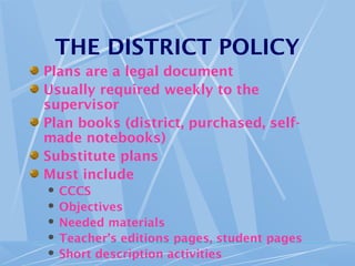 THE DISTRICT POLICY
Plans are a legal document
Usually required weekly to the
supervisor
Plan books (district, purchased, self-
made notebooks)
Substitute plans
Must include
 CCCS
 Objectives
 Needed materials
 Teacher’s editions pages, student pages
 Short description activities
 