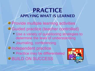 PRACTICE
APPLYING WHAT IS LEARNED
Provide multiple learning activities
Guided practice (teacher controlled)
Use a variety of questioning strategies to
determine the level of understanding
Journaling, conferencing
Independent practice
Practice may be differentiated
BUILD ON SUCCESS
 