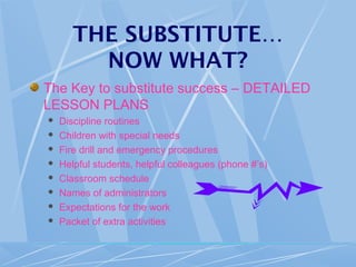 THE SUBSTITUTE…
NOW WHAT?
The Key to substitute success – DETAILED
LESSON PLANS
 Discipline routines
 Children with special needs
 Fire drill and emergency procedures
 Helpful students, helpful colleagues (phone #’s)
 Classroom schedule
 Names of administrators
 Expectations for the work
 Packet of extra activities
 