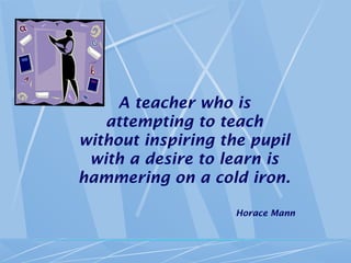 A teacher who is
attempting to teach
without inspiring the pupil
with a desire to learn is
hammering on a cold iron.
Horace Mann
 