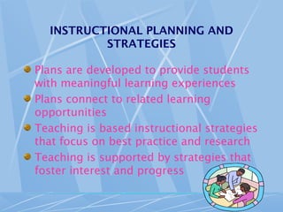 INSTRUCTIONAL PLANNING AND
STRATEGIES
Plans are developed to provide students
with meaningful learning experiences
Plans connect to related learning
opportunities
Teaching is based instructional strategies
that focus on best practice and research
Teaching is supported by strategies that
foster interest and progress
 