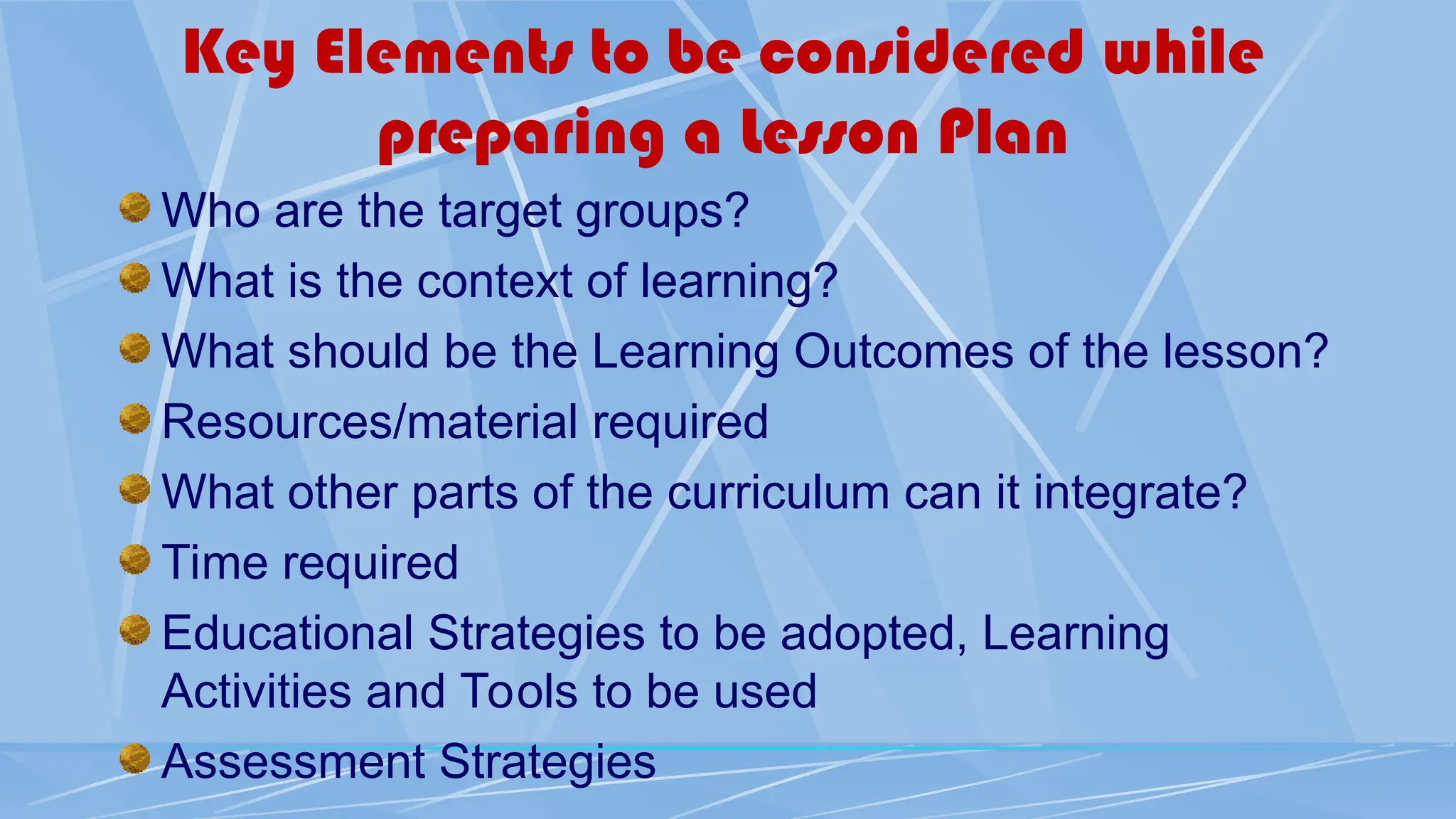 Key Elements to be considered while
preparing a Lesson Plan
Who are the target groups?
What is the context of learning?
What should be the Learning Outcomes of the lesson?
Resources/material required
What other parts of the curriculum can it integrate?
Time required
Educational Strategies to be adopted, Learning
Activities and Tools to be used
Assessment Strategies
 