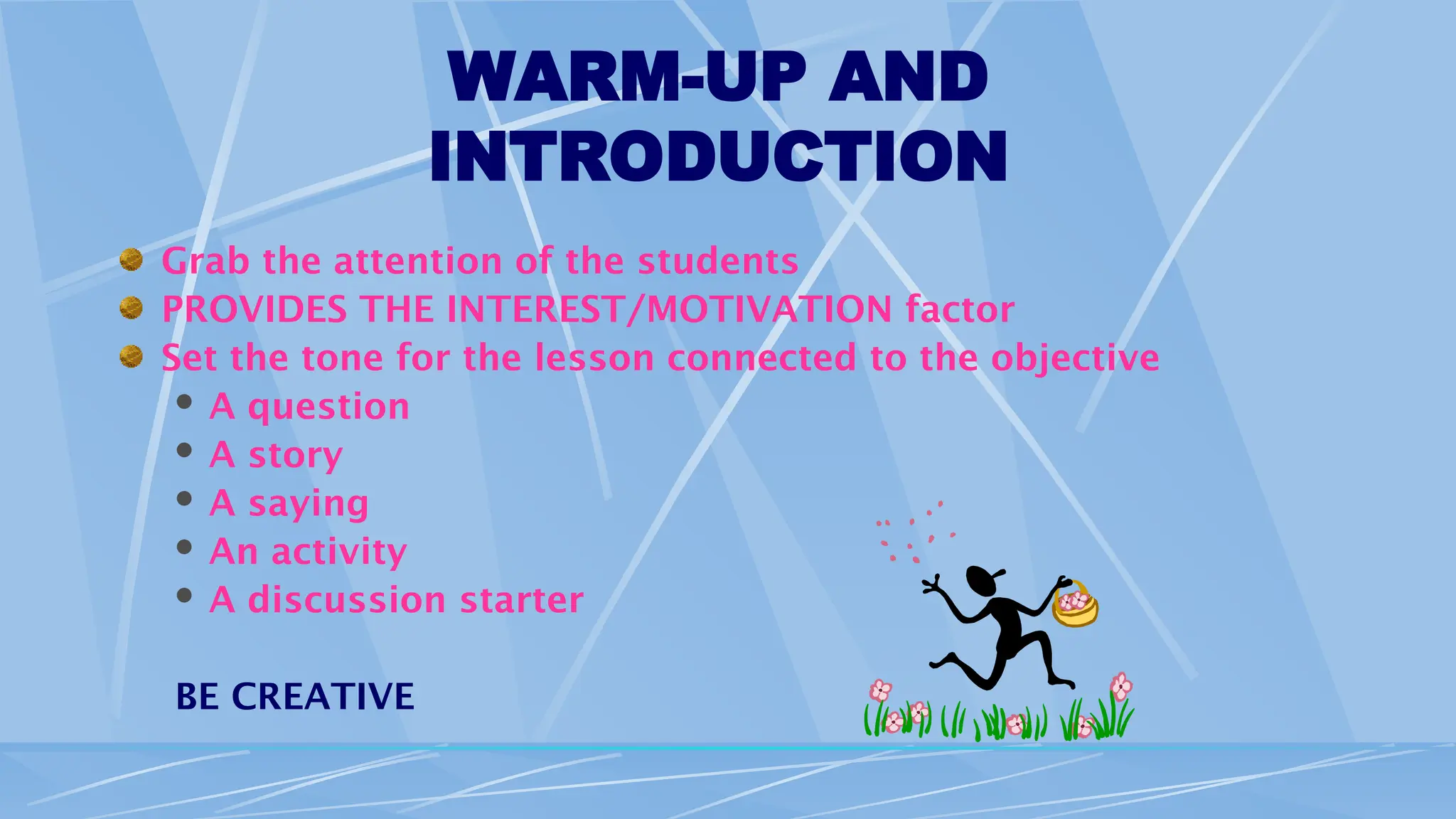 WARM-UP AND
INTRODUCTION
Grab the attention of the students
PROVIDES THE INTEREST/MOTIVATION factor
Set the tone for the lesson connected to the objective
 A question
 A story
 A saying
 An activity
 A discussion starter
BE CREATIVE
 