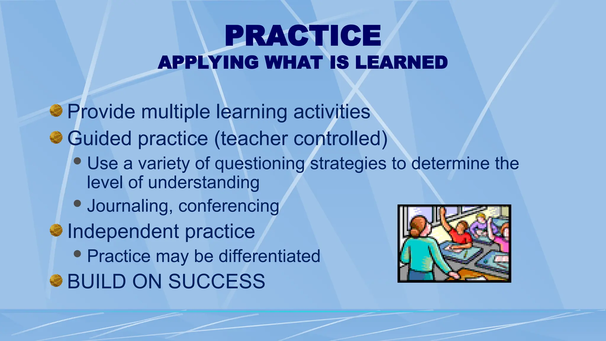 PRACTICE
APPLYING WHAT IS LEARNED
Provide multiple learning activities
Guided practice (teacher controlled)
Use a variety of questioning strategies to determine the
level of understanding
Journaling, conferencing
Independent practice
Practice may be differentiated
BUILD ON SUCCESS
 