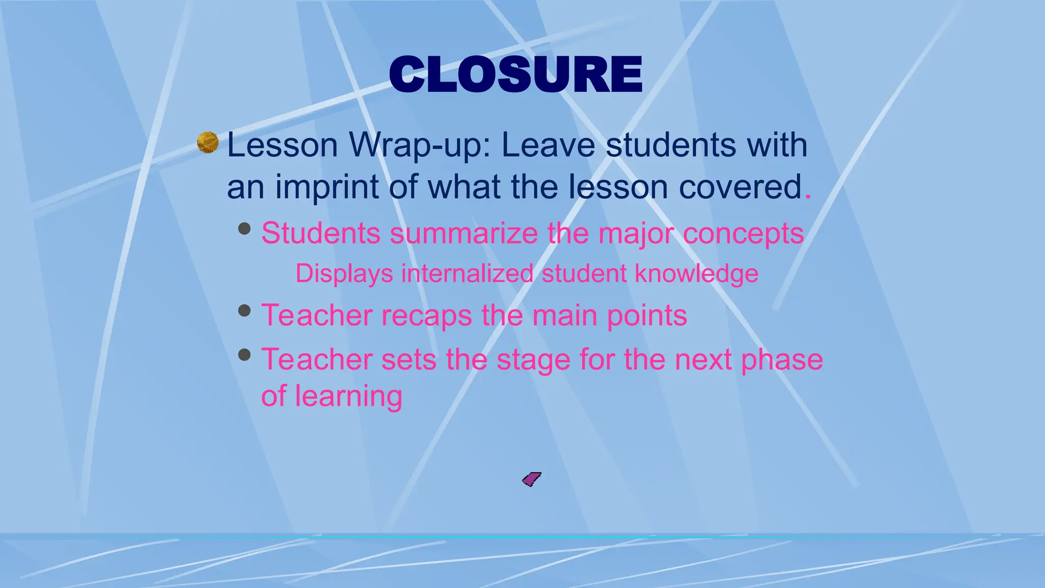 CLOSURE
Lesson Wrap-up: Leave students with
an imprint of what the lesson covered.
Students summarize the major concepts
Displays internalized student knowledge
Teacher recaps the main points
Teacher sets the stage for the next phase
of learning
 