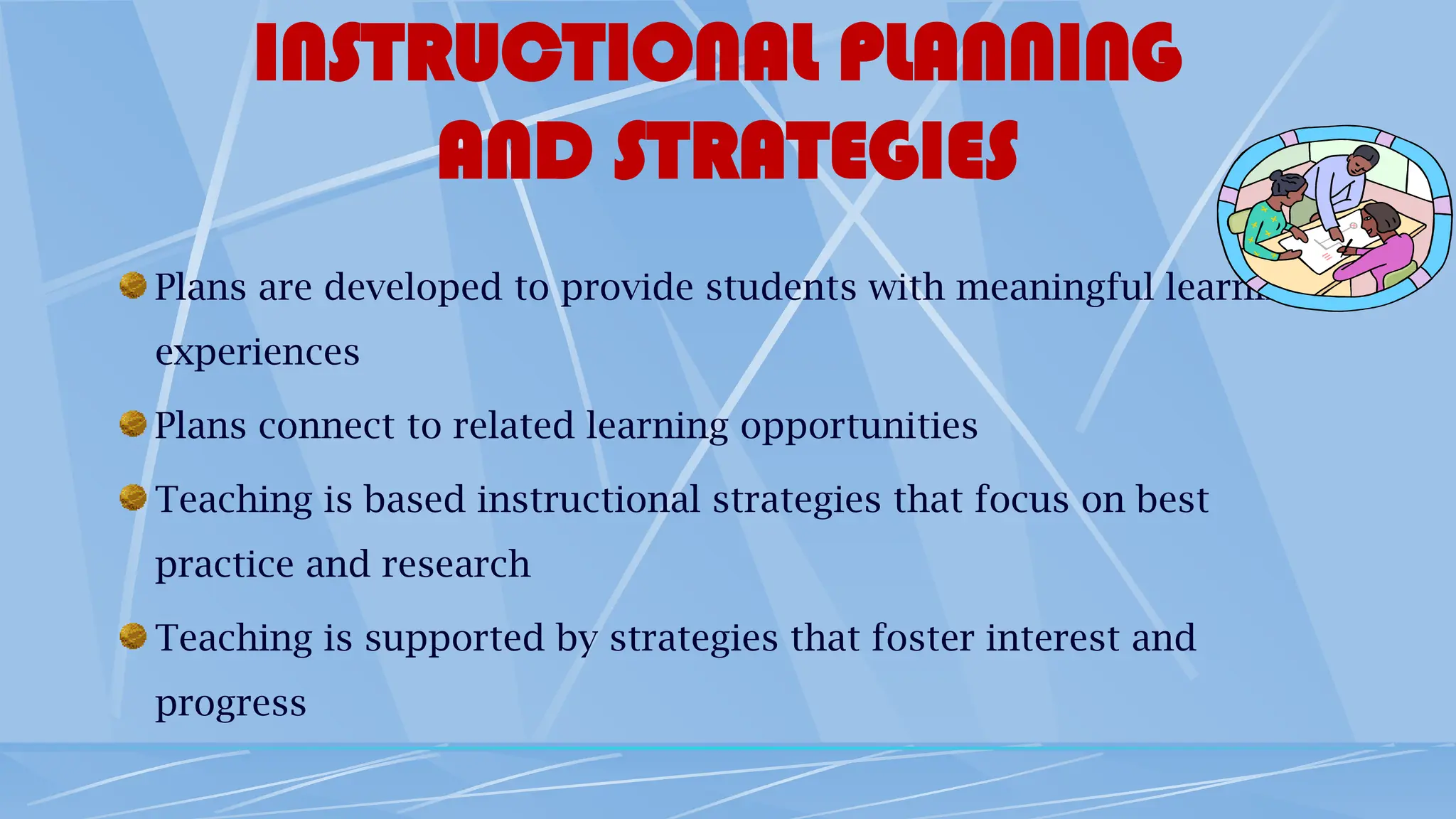INSTRUCTIONAL PLANNING
AND STRATEGIES
Plans are developed to provide students with meaningful learning
experiences
Plans connect to related learning opportunities
Teaching is based instructional strategies that focus on best
practice and research
Teaching is supported by strategies that foster interest and
progress
 