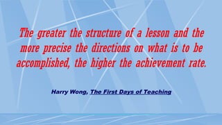 The greater the structure of a lesson and the
more precise the directions on what is to be
accomplished, the higher the achievement rate.
Harry Wong, The First Days of Teaching
 
