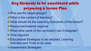 Key Elements to be considered while
preparing a Lesson Plan
Who are the target groups?
What is the context of learning?
What should be the Learning Outcomes of the lesson?
Resources/material required
What other parts of the curriculum can it integrate?
Time required
Educational Strategies to be adopted, Learning
Activities and Tools to be used
Assessment Strategies
 