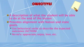 OBJECTIVES
A description of what the student will be able
to do at the end of the lesson
Provides alignment with Nation and state
goals.
Use behavioral verbs to describe the expected
outcomes (ACTION)
No-no’s: appreciate, enjoy, love, etc.
 