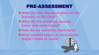 PRE-ASSESSMENT
What are the characteristics of the
learners in the class?
What do the students already
know and understand?
How do my students learn best?
What modifications in instruction
might I need to make?
 