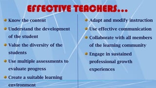 EFFECTIVE TEACHERS…
Know the content
Understand the development
of the student
Value the diversity of the
students
Use multiple assessments to
evaluate progress
Create a suitable learning
environment
Adapt and modify instruction
Use effective communication
Collaborate with all members
of the learning community
Engage in sustained
professional growth
experiences
 