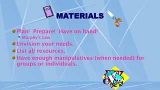 MATERIALS
Plan! Prepare! Have on hand!
 Murphy’s Law
Envision your needs.
List all resources.
Have enough manipulatives (when needed) for
groups or individuals.
 