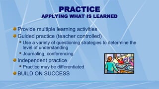 PRACTICE
APPLYING WHAT IS LEARNED
Provide multiple learning activities
Guided practice (teacher controlled)
Use a variety of questioning strategies to determine the
level of understanding
Journaling, conferencing
Independent practice
Practice may be differentiated
BUILD ON SUCCESS
 