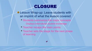 CLOSURE
Lesson Wrap-up: Leave students with
an imprint of what the lesson covered.
Students summarize the major concepts
Displays internalized student knowledge
Teacher recaps the main points
Teacher sets the stage for the next phase
of learning
 