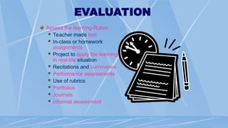 EVALUATION
Assess the learning-Rubric
 Teacher made test
 In-class or homework
assignments
 Project to apply the learning
in real-life situation
 Recitations and summaries
 Performance assessments
 Use of rubrics
 Portfolios
 Journals
 Informal assessment
 