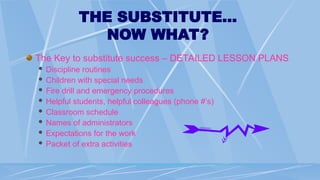 THE SUBSTITUTE…
NOW WHAT?
The Key to substitute success – DETAILED LESSON PLANS
 Discipline routines
 Children with special needs
 Fire drill and emergency procedures
 Helpful students, helpful colleagues (phone #’s)
 Classroom schedule
 Names of administrators
 Expectations for the work
 Packet of extra activities
 