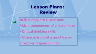 Lesson Plans:
Review
Reflection/Open Discussion:
Main components of a lesson plan
Critical thinking skills
Characteristics of a good lesson
Teacher responsibilities
 
