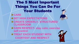 The 5 Most Important
Things You Can Do For
Your Students
CARE
SET HIGH EXPECTATIONS
CREATE ORDERLY, STRUCTURED
CLASSROOM
EARN RESPECT- stay calm, exercise
self control
TREAT EACH STUDENT WITH
COURTESY AND RESPECT
 