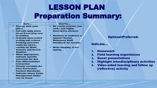 LESSON PLAN
Preparation Summary:
Do’s… Don’t’s…
 Always date your
plans
 Indicate daily plans
(even if carrying over
activities)
 Indicate open-ended
writing and critical
thinking activities
(daily for LA/Lit.,
weekly for Math,
Science and Social
Studies)
 When appropriate,
indicate specific
exercises for Ask
 Plan differentiated
instruction
 Closely correlate NJ
Core Curriculum
Content Standards.
 Indicate where Crisis
Management folder
can be found
 Be overly concise, use
verbs and highly
descriptive phrases
 Hesitate to embrace a
typeset format.
Reference Staff
Handbook for sample.
 Write illegibly, if not
typing.
Optional/Preferred:
Indicate…
1. Homework
2. Field learning experiences
3. Guest presentations
4. Highlight interdisciplinary activities
5. Video-aided learning and follow up
(reflective) activity
 
