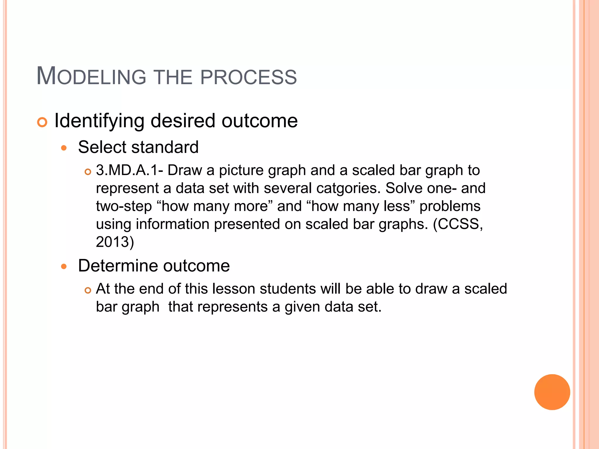 MODELING THE PROCESS
 Identifying desired outcome
 Select standard
 3.MD.A.1- Draw a picture graph and a scaled bar graph to
represent a data set with several catgories. Solve one- and
two-step “how many more” and “how many less” problems
using information presented on scaled bar graphs. (CCSS,
2013)
 Determine outcome
 At the end of this lesson students will be able to draw a scaled
bar graph that represents a given data set.
 
