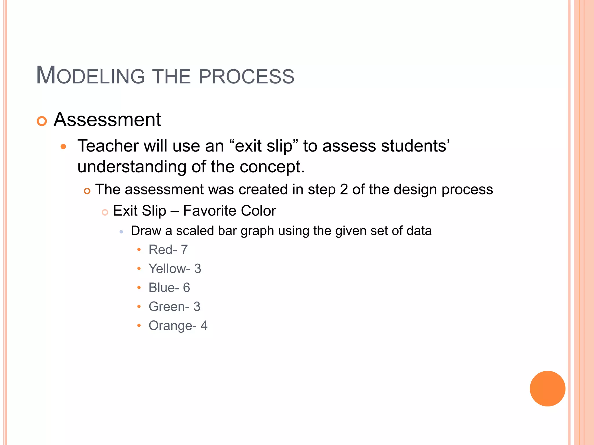 MODELING THE PROCESS
 Assessment
 Teacher will use an “exit slip” to assess students’
understanding of the concept.
 The assessment was created in step 2 of the design process
 Exit Slip – Favorite Color
 Draw a scaled bar graph using the given set of data
• Red- 7
• Yellow- 3
• Blue- 6
• Green- 3
• Orange- 4
 
