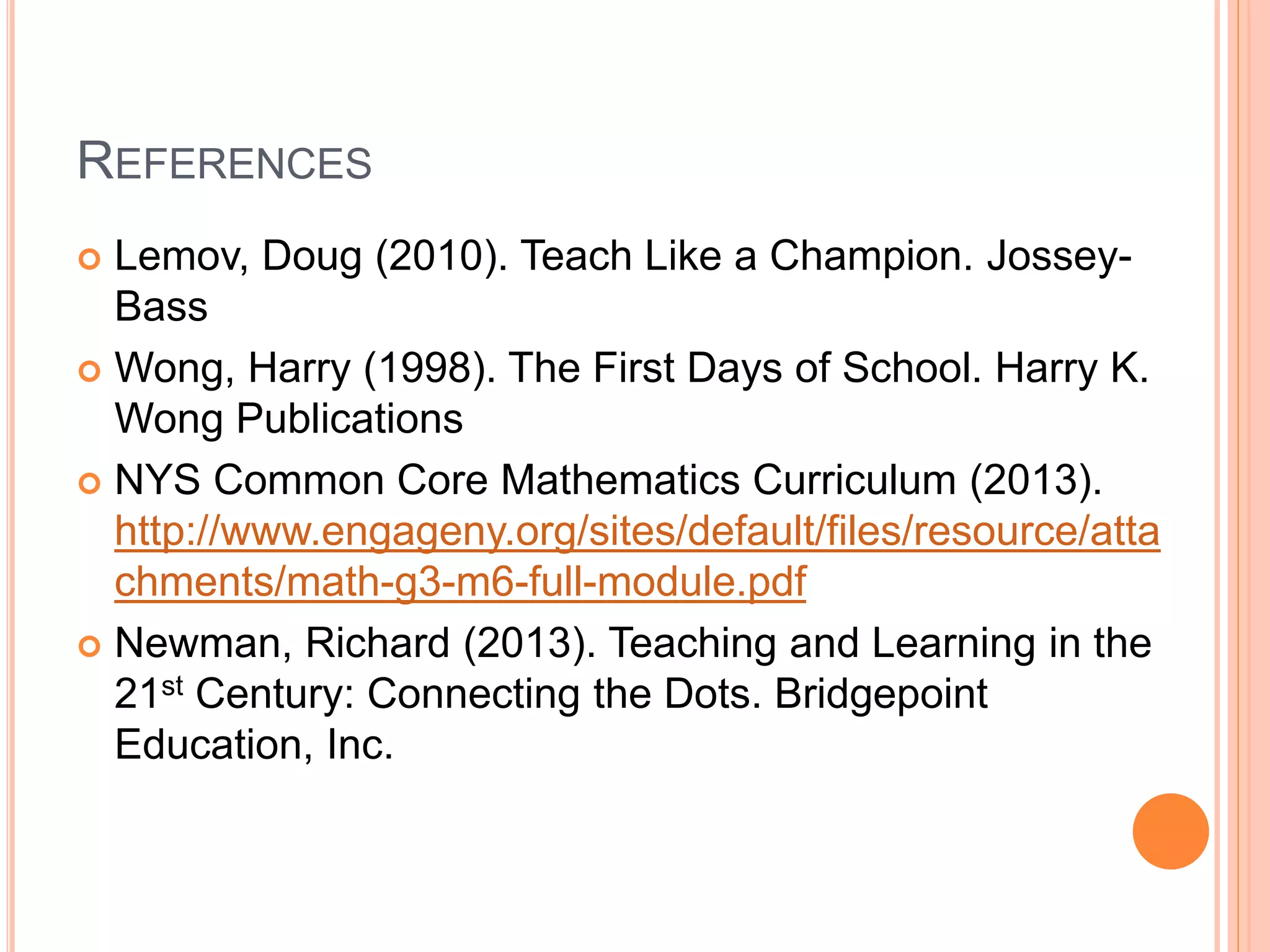 REFERENCES
 Lemov, Doug (2010). Teach Like a Champion. Jossey-
Bass
 Wong, Harry (1998). The First Days of School. Harry K.
Wong Publications
 NYS Common Core Mathematics Curriculum (2013).
http://www.engageny.org/sites/default/files/resource/atta
chments/math-g3-m6-full-module.pdf
 Newman, Richard (2013). Teaching and Learning in the
21st Century: Connecting the Dots. Bridgepoint
Education, Inc.
 