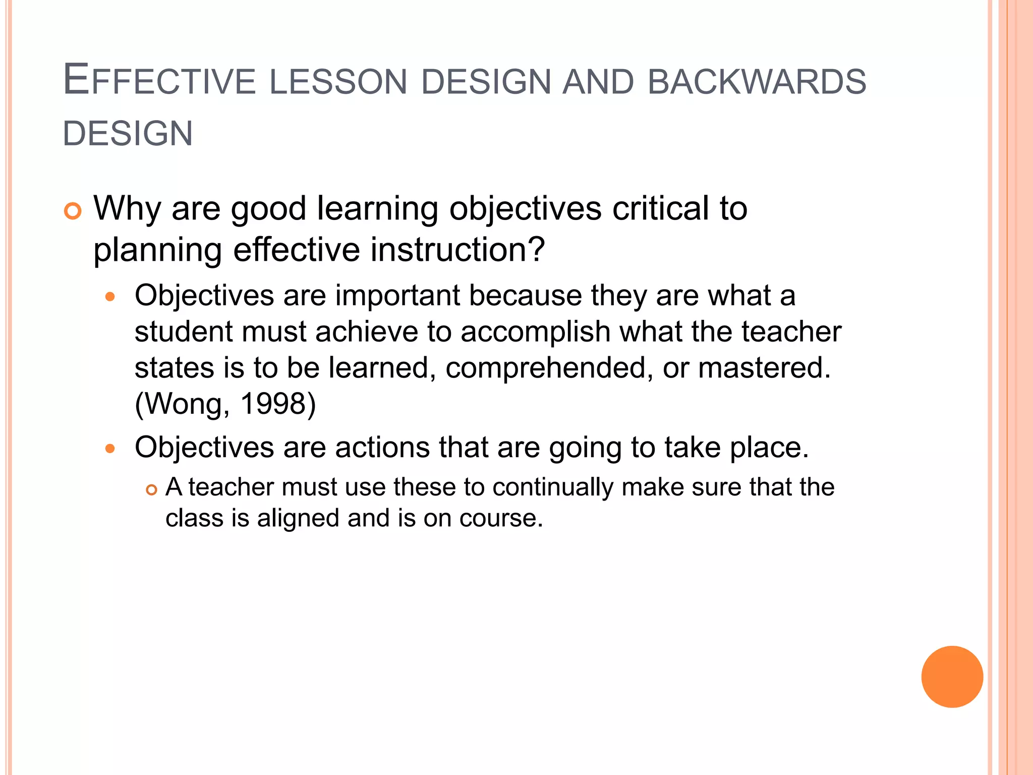 EFFECTIVE LESSON DESIGN AND BACKWARDS
DESIGN
 Why are good learning objectives critical to
planning effective instruction?
 Objectives are important because they are what a
student must achieve to accomplish what the teacher
states is to be learned, comprehended, or mastered.
(Wong, 1998)
 Objectives are actions that are going to take place.
 A teacher must use these to continually make sure that the
class is aligned and is on course.
 