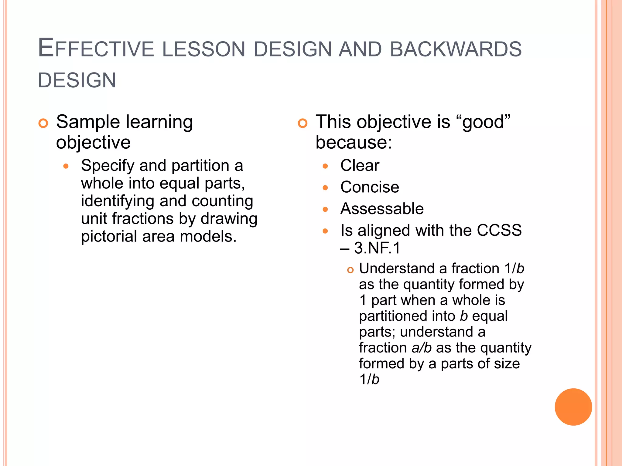 EFFECTIVE LESSON DESIGN AND BACKWARDS
DESIGN
 Sample learning
objective
 Specify and partition a
whole into equal parts,
identifying and counting
unit fractions by drawing
pictorial area models.
 This objective is “good”
because:
 Clear
 Concise
 Assessable
 Is aligned with the CCSS
– 3.NF.1
 Understand a fraction 1/b
as the quantity formed by
1 part when a whole is
partitioned into b equal
parts; understand a
fraction a/b as the quantity
formed by a parts of size
1/b
 