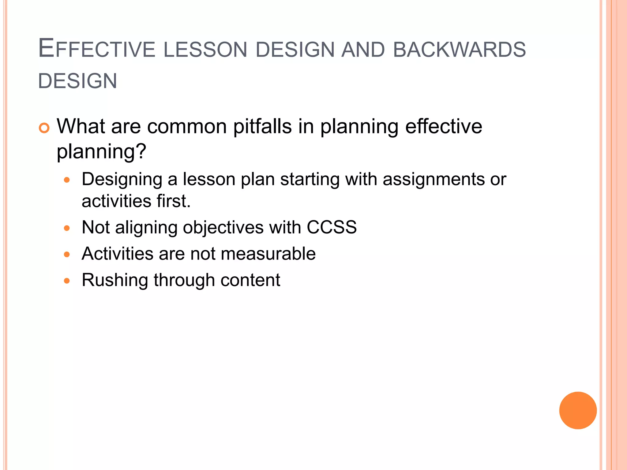 EFFECTIVE LESSON DESIGN AND BACKWARDS
DESIGN
 What are common pitfalls in planning effective
planning?
 Designing a lesson plan starting with assignments or
activities first.
 Not aligning objectives with CCSS
 Activities are not measurable
 Rushing through content
 