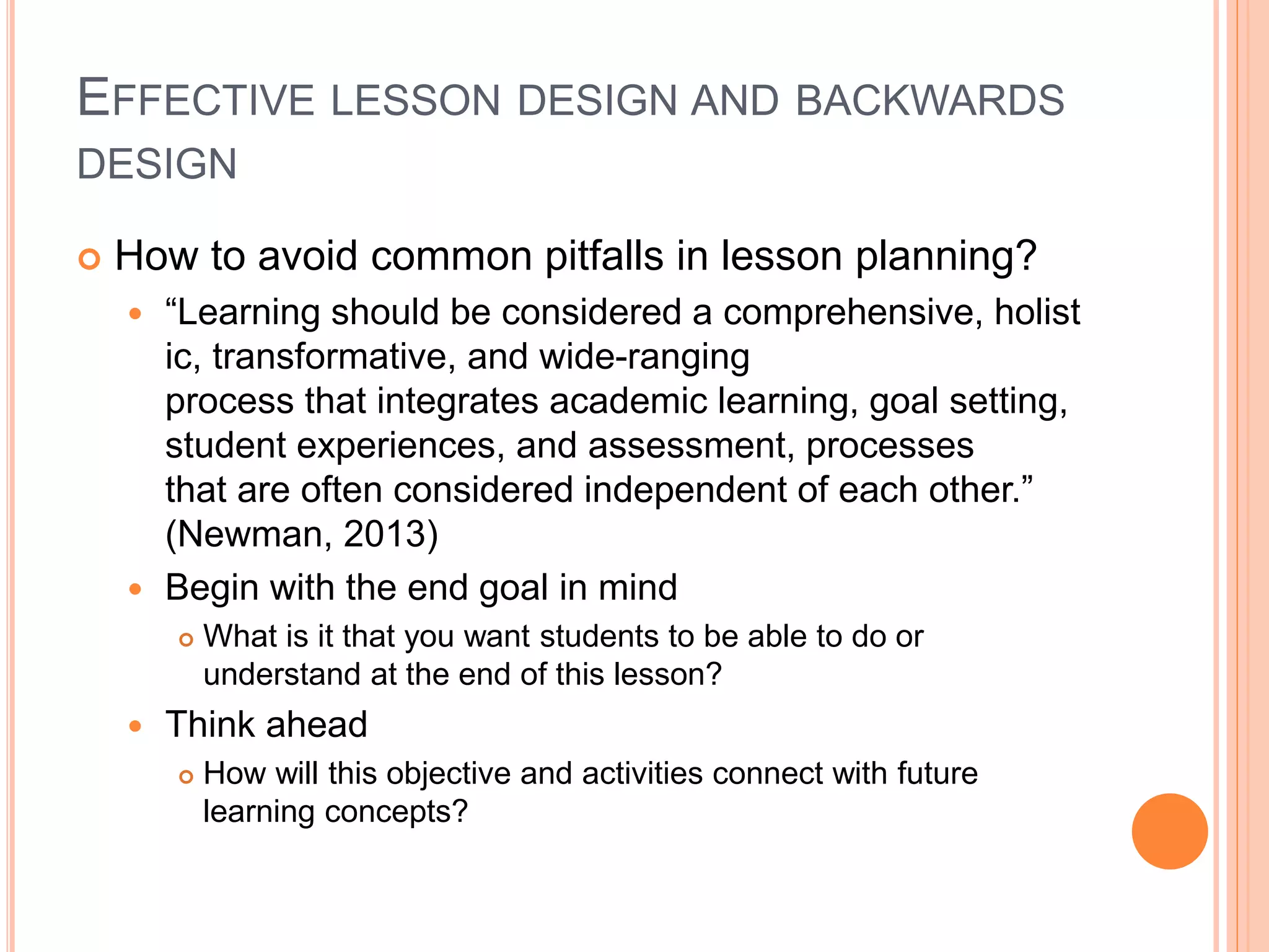 EFFECTIVE LESSON DESIGN AND BACKWARDS
DESIGN
 How to avoid common pitfalls in lesson planning?
 “Learning should be considered a comprehensive, holist
ic, transformative, and wide-ranging
process that integrates academic learning, goal setting,
student experiences, and assessment, processes
that are often considered independent of each other.”
(Newman, 2013)
 Begin with the end goal in mind
 What is it that you want students to be able to do or
understand at the end of this lesson?
 Think ahead
 How will this objective and activities connect with future
learning concepts?
 