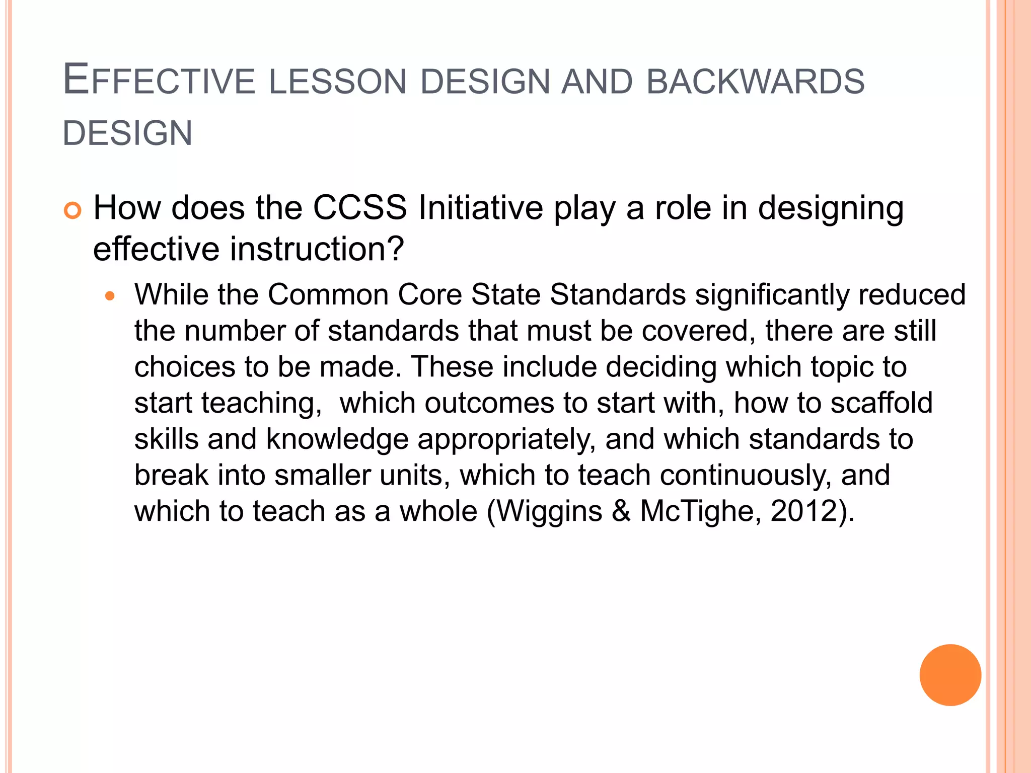 EFFECTIVE LESSON DESIGN AND BACKWARDS
DESIGN
 How does the CCSS Initiative play a role in designing
effective instruction?
 While the Common Core State Standards significantly reduced
the number of standards that must be covered, there are still
choices to be made. These include deciding which topic to
start teaching, which outcomes to start with, how to scaffold
skills and knowledge appropriately, and which standards to
break into smaller units, which to teach continuously, and
which to teach as a whole (Wiggins & McTighe, 2012).
 
