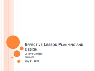 EFFECTIVE LESSON PLANNING AND
DESIGN
LaToya Gilmore
EDU 650
May 21, 2014
 