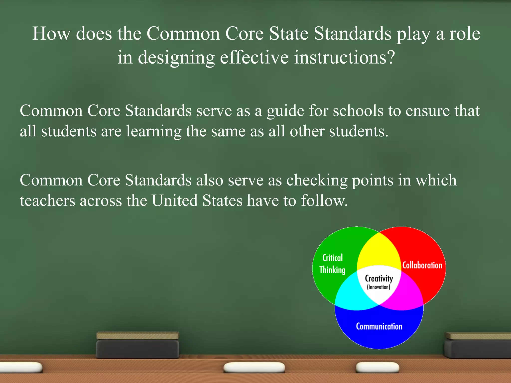 How does the Common Core State Standards play a role
in designing effective instructions?
Common Core Standards serve as a guide for schools to ensure that
all students are learning the same as all other students.
Common Core Standards also serve as checking points in which
teachers across the United States have to follow.
 