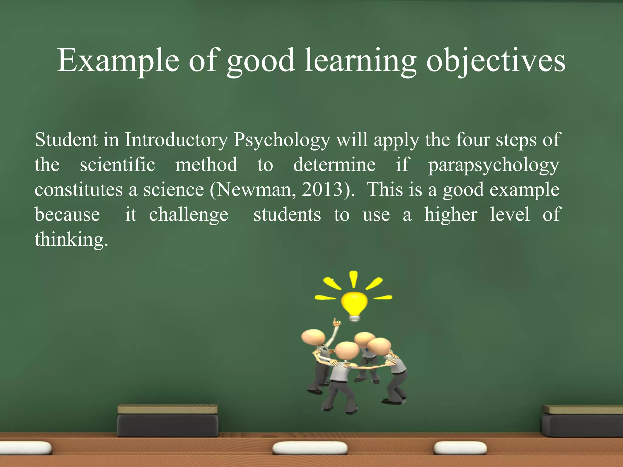 Example of good learning objectives
Student in Introductory Psychology will apply the four steps of
the scientific method to determine if parapsychology
constitutes a science (Newman, 2013). This is a good example
because it challenge students to use a higher level of
thinking.
 