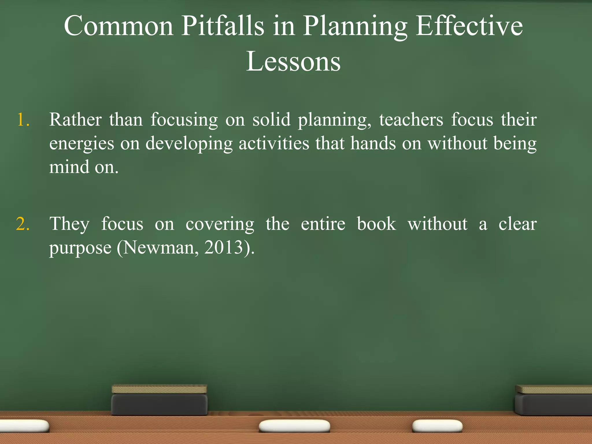 Common Pitfalls in Planning Effective
Lessons
1. Rather than focusing on solid planning, teachers focus their
energies on developing activities that hands on without being
mind on.
2. They focus on covering the entire book without a clear
purpose (Newman, 2013).
 