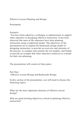 Effective Lesson Planning and Design
Powerpoint
Scenario:
You have been asked by a colleague or administrator to support
other educators in designing effective instruction. It has been
observed that most of the educators have been planning
instruction using a traditional model. The objectives of the
presentation are to explain the backwards design model of
designing instruction, to provide an overview and rationale of
the process, to compare and contrast the two models, and finally
to provide an example that other educators could use as a model
for their own planning.
The presentation will consist of three parts:
Part One:
Effective Lesson Design and Backwards Design
In this section of the presentation, you will need to discuss the
following topics:
What are the most important elements of effective lesson
design?
Why are good learning objectives critical to planning effective
instruction?
 
