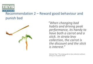 Recommendation 2 – Reward good behaviour and
punish bad
“When changing bad
habits and driving peak
performance, its handy to
have both a carrot and a
stick. In strata levy
collection, the carrot is
the discount and the stick
is interest.”
Michael Teys “The strata guide to levy collection without
being out of pocket 2010”

 