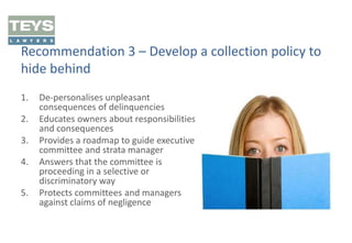 Recommendation 3 – Develop a collection policy to
hide behind
1.
2.
3.
4.
5.

De-personalises unpleasant
consequences of delinquencies
Educates owners about responsibilities
and consequences
Provides a roadmap to guide executive
committee and strata manager
Answers that the committee is
proceeding in a selective or
discriminatory way
Protects committees and managers
against claims of negligence

 