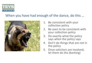 When you have had enough of the dance, do this …
1. Be consistent with your
collection policy
2. Be seen to be consistent with
your collection policy
3. Do exactly what the policy
says when the policy says
4. Don’t do things that are not in
the policy
5. Once solicitors are involved,
let them do the (barking)

 