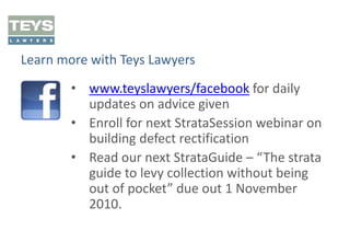 Learn more with Teys Lawyers
• www.teyslawyers/facebook for daily
updates on advice given
• Enroll for next StrataSession webinar on
building defect rectification
• Read our next StrataGuide – “The strata
guide to levy collection without being
out of pocket” due out 1 November
2010.

 