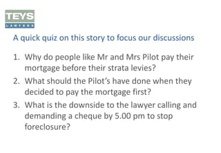 A quick quiz on this story to focus our discussions
1. Why do people like Mr and Mrs Pilot pay their
mortgage before their strata levies?
2. What should the Pilot’s have done when they
decided to pay the mortgage first?
3. What is the downside to the lawyer calling and
demanding a cheque by 5.00 pm to stop
foreclosure?

 