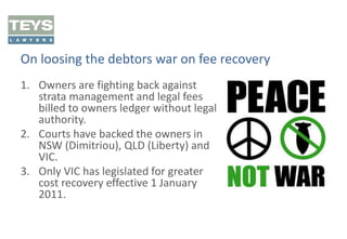On loosing the debtors war on fee recovery
1. Owners are fighting back against
strata management and legal fees
billed to owners ledger without legal
authority.
2. Courts have backed the owners in
NSW (Dimitriou), QLD (Liberty) and
VIC.
3. Only VIC has legislated for greater
cost recovery effective 1 January
2011.

 