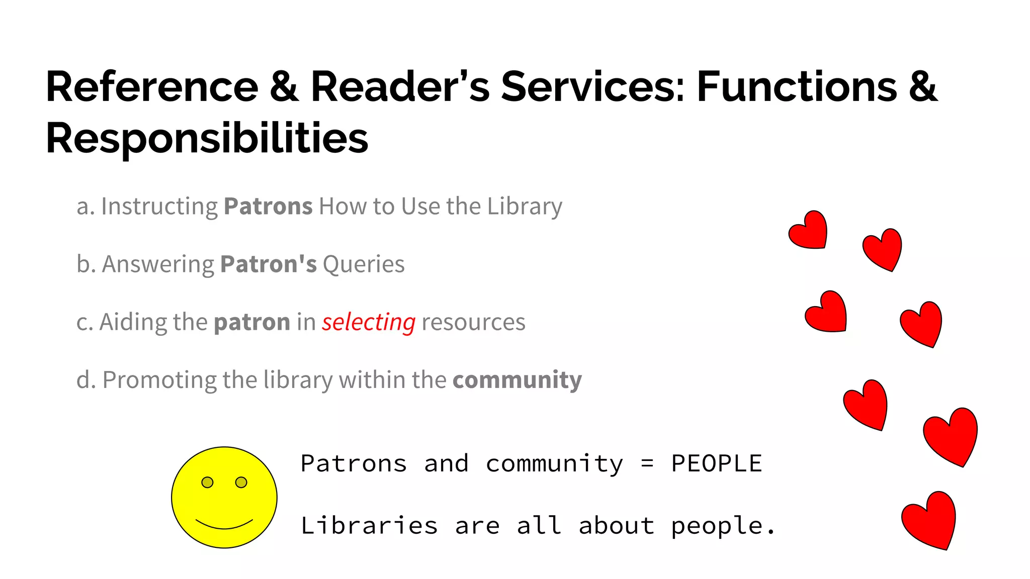 Reference & Reader’s Services: Functions &
Responsibilities
a. Instructing Patrons How to Use the Library
b. Answering Patron's Queries
c. Aiding the patron in selecting resources
d. Promoting the library within the community
Patrons and community = PEOPLE
Libraries are all about people.
 