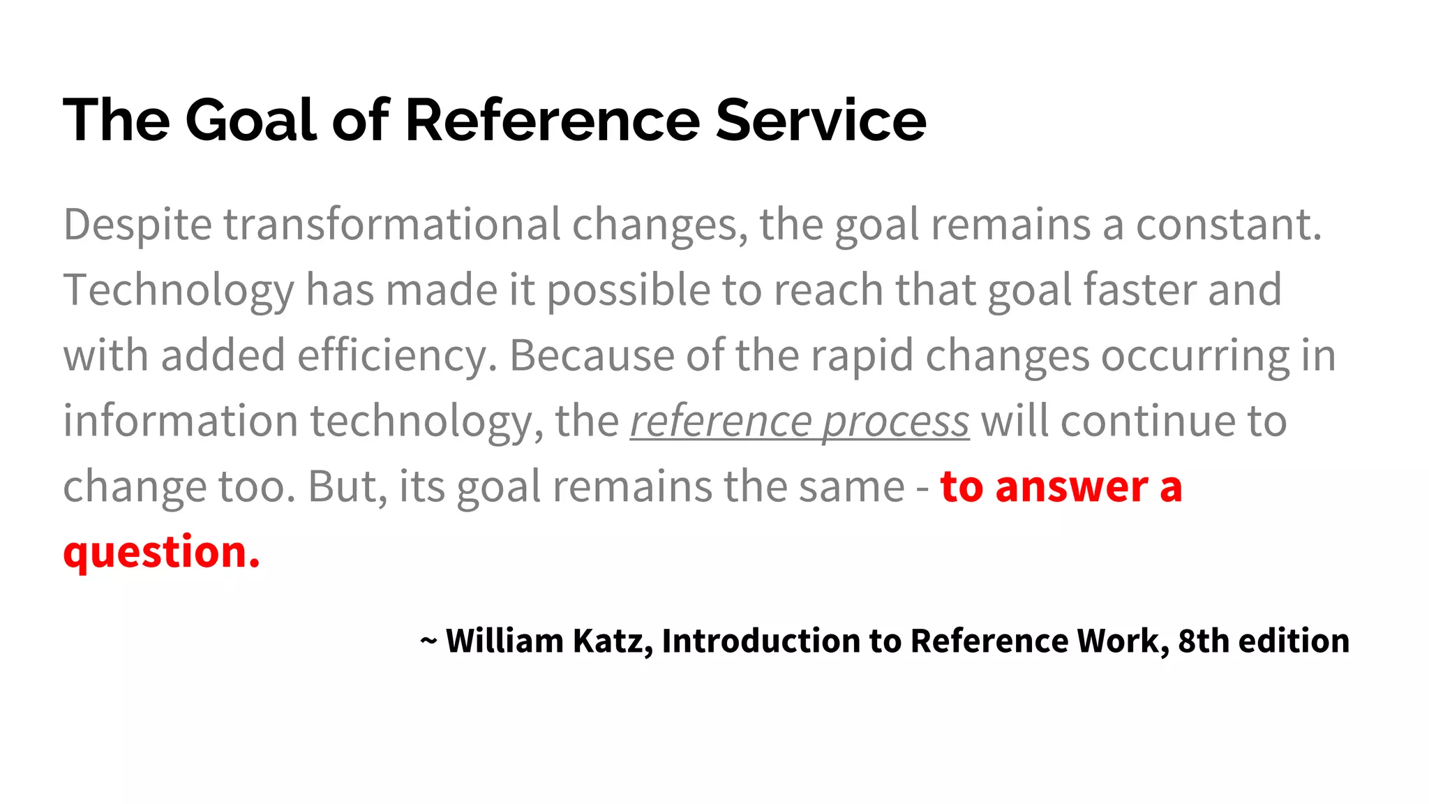 The Goal of Reference Service
Despite transformational changes, the goal remains a constant.
Technology has made it possible to reach that goal faster and
with added efficiency. Because of the rapid changes occurring in
information technology, the reference process will continue to
change too. But, its goal remains the same - to answer a
question.
~ William Katz, Introduction to Reference Work, 8th edition
 