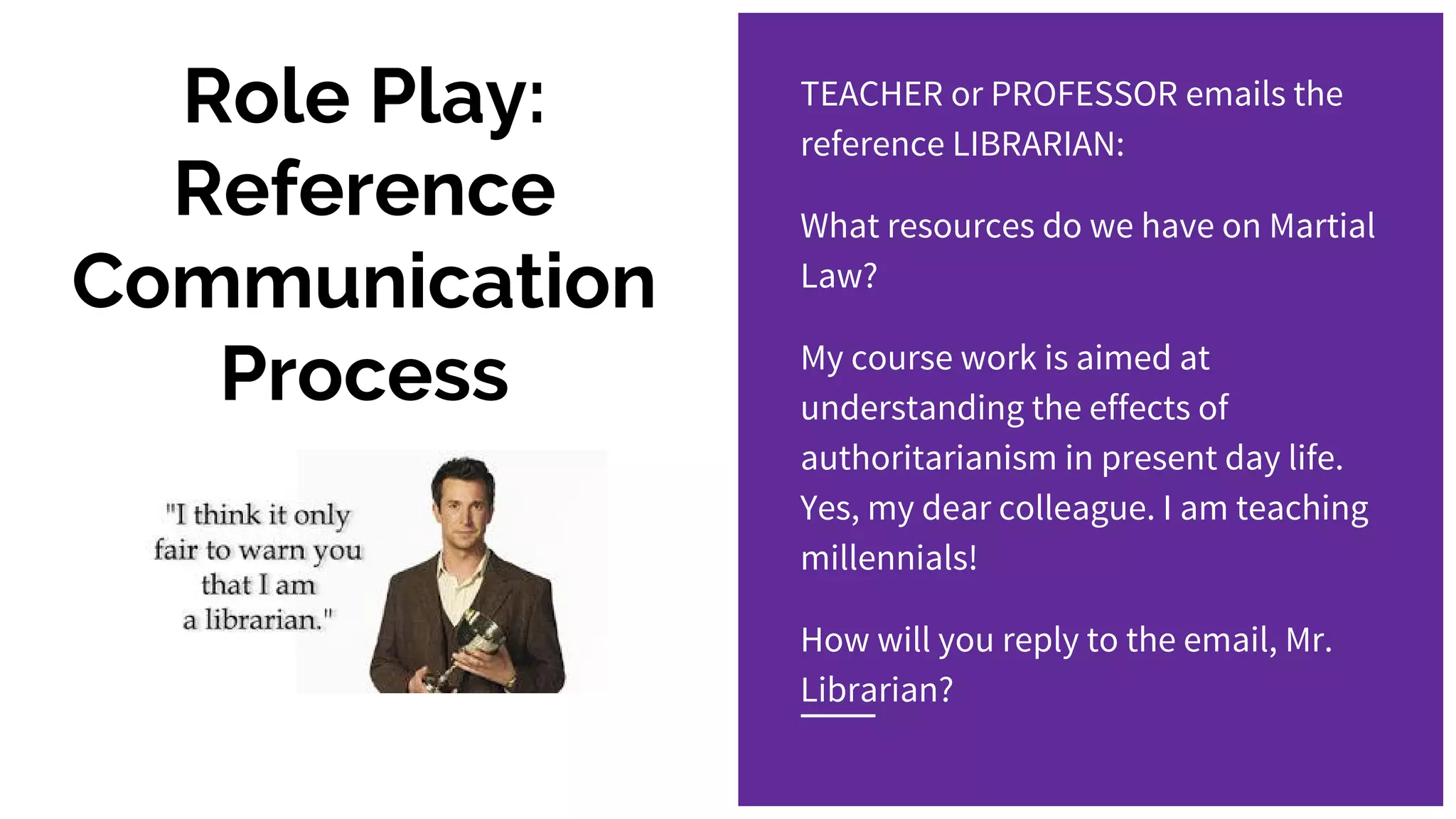 Role Play:
Reference
Communication
Process
TEACHER or PROFESSOR emails the
reference LIBRARIAN:
What resources do we have on Martial
Law?
My course work is aimed at
understanding the effects of
authoritarianism in present day life.
Yes, my dear colleague. I am teaching
millennials!
How will you reply to the email, Mr.
Librarian?
 
